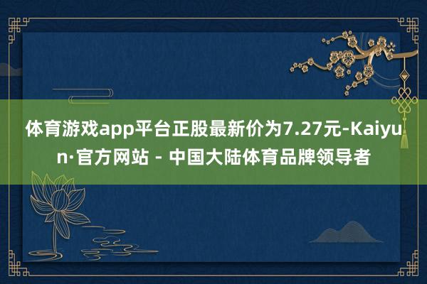 体育游戏app平台正股最新价为7.27元-Kaiyun·官方网站 - 中国大陆体育品牌领导者