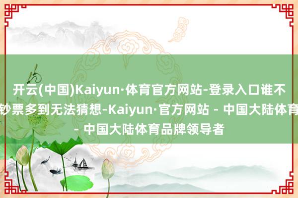开云(中国)Kaiyun·体育官方网站-登录入口谁不知说念他的钞票多到无法猜想-Kaiyun·官方网站 - 中国大陆体育品牌领导者