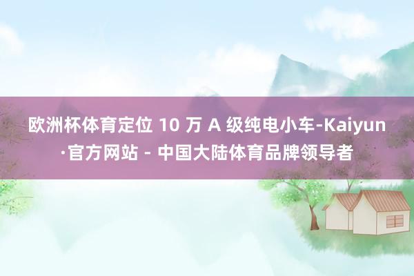 欧洲杯体育定位 10 万 A 级纯电小车-Kaiyun·官方网站 - 中国大陆体育品牌领导者