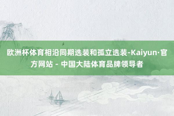 欧洲杯体育相沿同期选装和孤立选装-Kaiyun·官方网站 - 中国大陆体育品牌领导者
