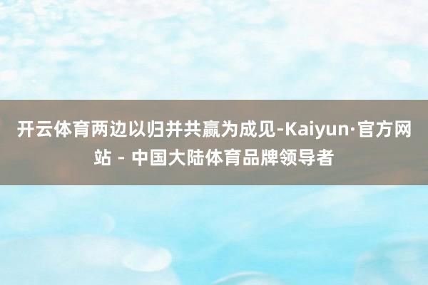 开云体育两边以归并共赢为成见-Kaiyun·官方网站 - 中国大陆体育品牌领导者