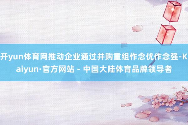 开yun体育网推动企业通过并购重组作念优作念强-Kaiyun·官方网站 - 中国大陆体育品牌领导者