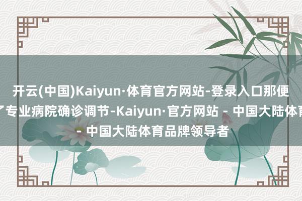 开云(中国)Kaiyun·体育官方网站-登录入口那便需严慎遴荐了专业病院确诊调节-Kaiyun·官方网站 - 中国大陆体育品牌领导者