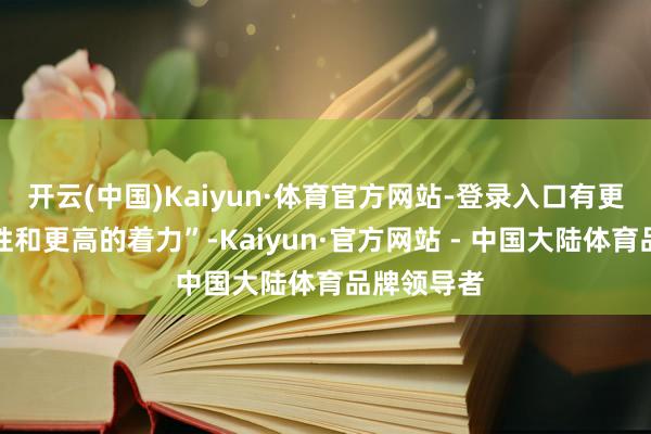 开云(中国)Kaiyun·体育官方网站-登录入口有更好的泛化性和更高的着力”-Kaiyun·官方网站 - 中国大陆体育品牌领导者
