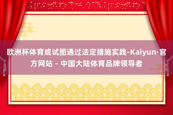 欧洲杯体育或试图通过法定措施实践-Kaiyun·官方网站 - 中国大陆体育品牌领导者