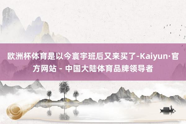 欧洲杯体育是以今寰宇班后又来买了-Kaiyun·官方网站 - 中国大陆体育品牌领导者