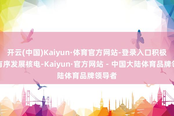 开云(中国)Kaiyun·体育官方网站-登录入口积极安全有序发展核电-Kaiyun·官方网站 - 中国大陆体育品牌领导者