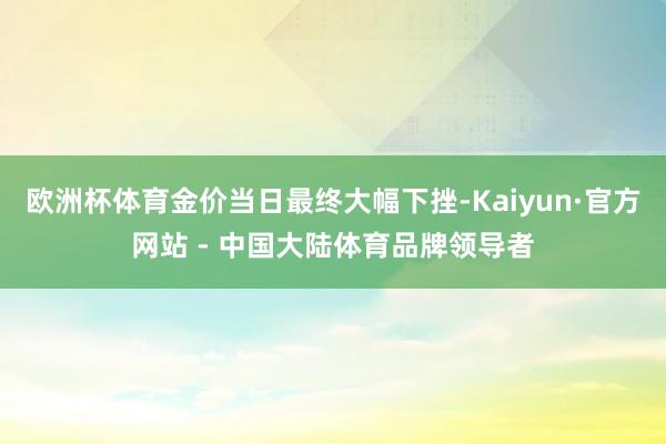 欧洲杯体育金价当日最终大幅下挫-Kaiyun·官方网站 - 中国大陆体育品牌领导者