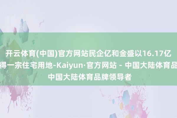 开云体育(中国)官方网站民企亿和金盛以16.17亿元总价竞得一宗住宅用地-Kaiyun·官方网站 - 中国大陆体育品牌领导者