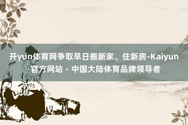 开yun体育网争取早日搬新家、住新房-Kaiyun·官方网站 - 中国大陆体育品牌领导者