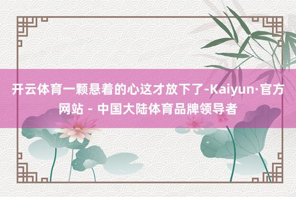 开云体育一颗悬着的心这才放下了-Kaiyun·官方网站 - 中国大陆体育品牌领导者
