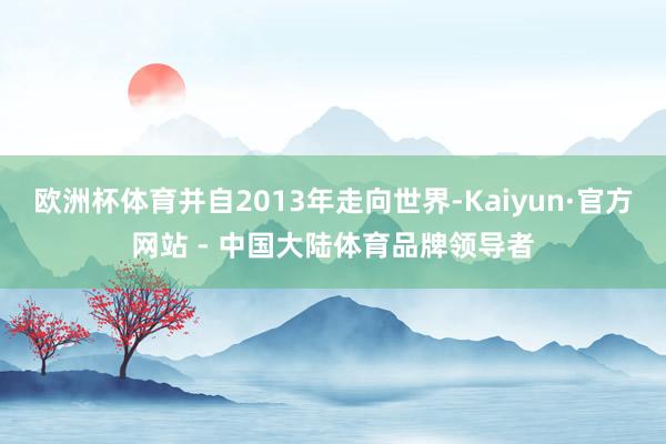 欧洲杯体育并自2013年走向世界-Kaiyun·官方网站 - 中国大陆体育品牌领导者