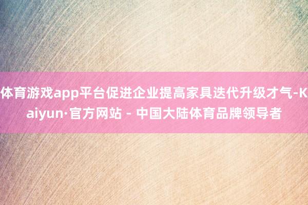 体育游戏app平台促进企业提高家具迭代升级才气-Kaiyun·官方网站 - 中国大陆体育品牌领导者