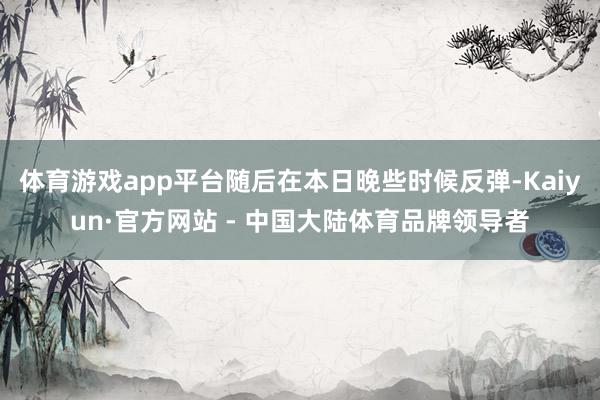 体育游戏app平台随后在本日晚些时候反弹-Kaiyun·官方网站 - 中国大陆体育品牌领导者