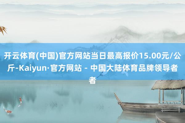 开云体育(中国)官方网站当日最高报价15.00元/公斤-Kaiyun·官方网站 - 中国大陆体育品牌领导者