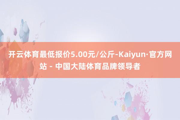 开云体育最低报价5.00元/公斤-Kaiyun·官方网站 - 中国大陆体育品牌领导者
