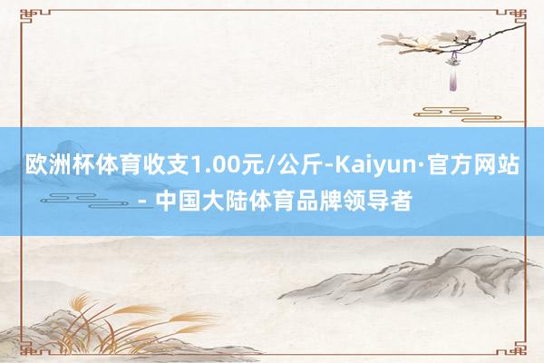 欧洲杯体育收支1.00元/公斤-Kaiyun·官方网站 - 中国大陆体育品牌领导者