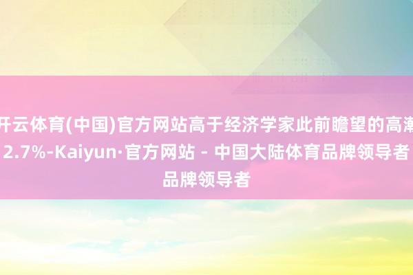 开云体育(中国)官方网站高于经济学家此前瞻望的高潮2.7%-Kaiyun·官方网站 - 中国大陆体育品牌领导者