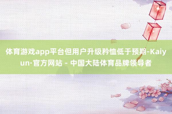 体育游戏app平台但用户升级矜恤低于预期-Kaiyun·官方网站 - 中国大陆体育品牌领导者