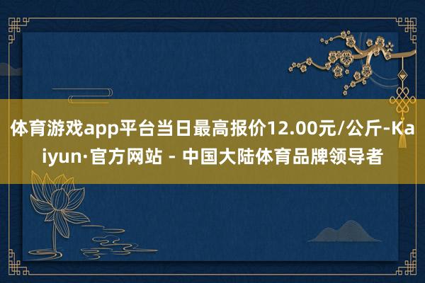 体育游戏app平台当日最高报价12.00元/公斤-Kaiyun·官方网站 - 中国大陆体育品牌领导者
