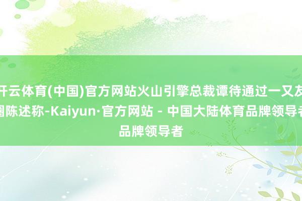 开云体育(中国)官方网站火山引擎总裁谭待通过一又友圈陈述称-Kaiyun·官方网站 - 中国大陆体育品牌领导者