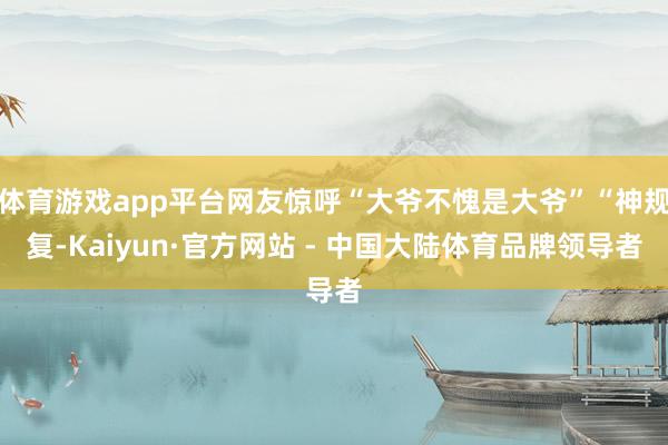 体育游戏app平台网友惊呼“大爷不愧是大爷”“神规复-Kaiyun·官方网站 - 中国大陆体育品牌领导者