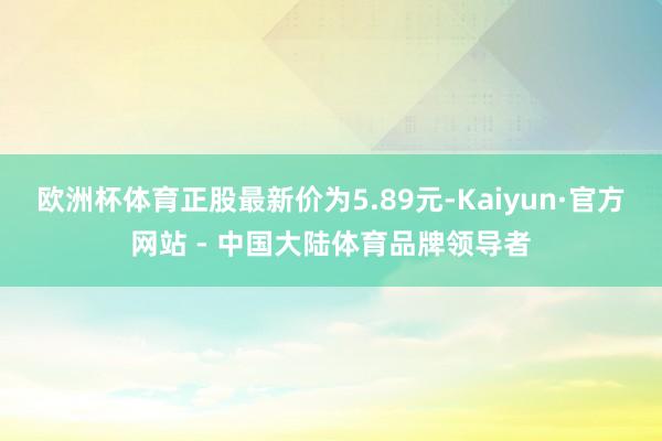 欧洲杯体育正股最新价为5.89元-Kaiyun·官方网站 - 中国大陆体育品牌领导者