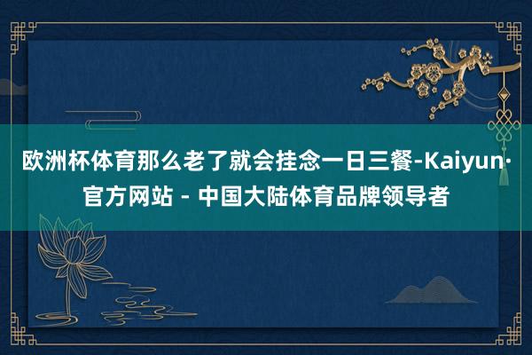欧洲杯体育那么老了就会挂念一日三餐-Kaiyun·官方网站 - 中国大陆体育品牌领导者