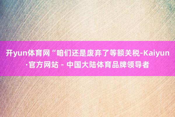 开yun体育网“咱们还是废弃了等额关税-Kaiyun·官方网站 - 中国大陆体育品牌领导者