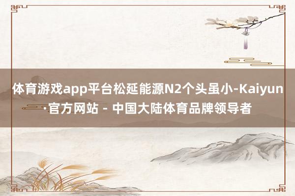 体育游戏app平台松延能源N2个头虽小-Kaiyun·官方网站 - 中国大陆体育品牌领导者