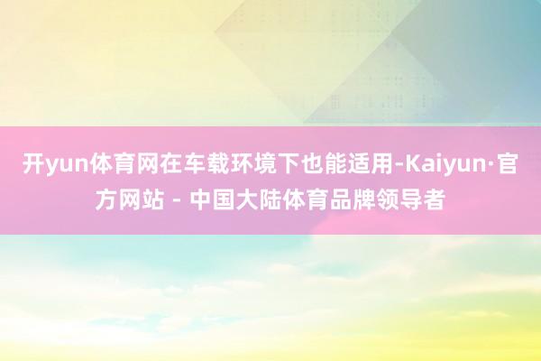 开yun体育网在车载环境下也能适用-Kaiyun·官方网站 - 中国大陆体育品牌领导者