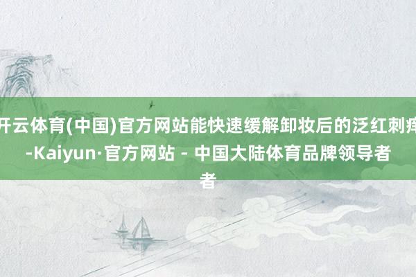 开云体育(中国)官方网站能快速缓解卸妆后的泛红刺痒-Kaiyun·官方网站 - 中国大陆体育品牌领导者