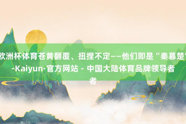 欧洲杯体育苍黄翻覆、扭捏不定——他们即是“秦暮楚”-Kaiyun·官方网站 - 中国大陆体育品牌领导者