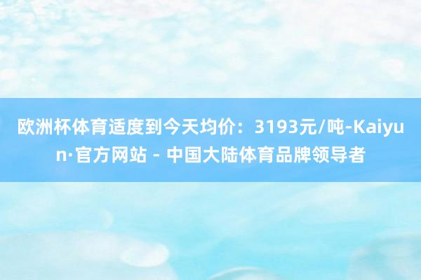 欧洲杯体育适度到今天均价：3193元/吨-Kaiyun·官方网站 - 中国大陆体育品牌领导者