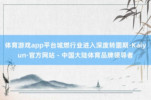 体育游戏app平台城燃行业进入深度转圜期-Kaiyun·官方网站 - 中国大陆体育品牌领导者