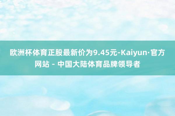 欧洲杯体育正股最新价为9.45元-Kaiyun·官方网站 - 中国大陆体育品牌领导者