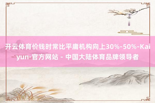 开云体育价钱时常比平庸机构向上30%-50%-Kaiyun·官方网站 - 中国大陆体育品牌领导者