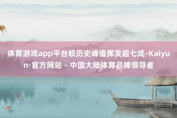体育游戏app平台较历史峰值挥发超七成-Kaiyun·官方网站 - 中国大陆体育品牌领导者