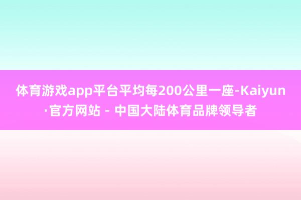 体育游戏app平台平均每200公里一座-Kaiyun·官方网站 - 中国大陆体育品牌领导者