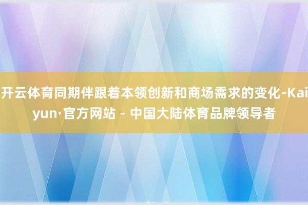 开云体育同期伴跟着本领创新和商场需求的变化-Kaiyun·官方网站 - 中国大陆体育品牌领导者