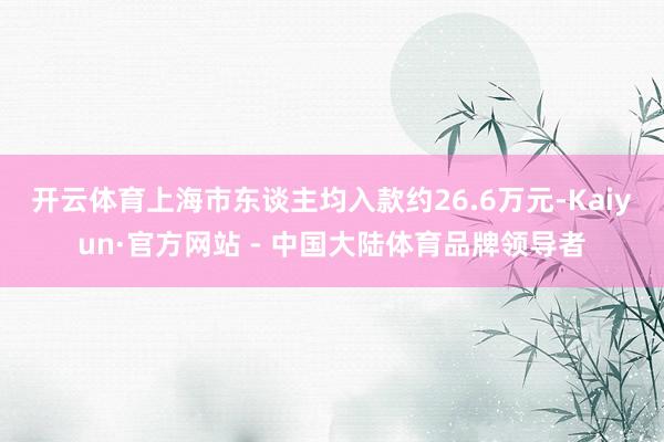 开云体育　　上海市东谈主均入款约26.6万元-Kaiyun·官方网站 - 中国大陆体育品牌领导者