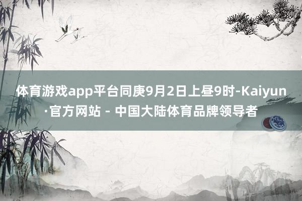 体育游戏app平台同庚9月2日上昼9时-Kaiyun·官方网站 - 中国大陆体育品牌领导者