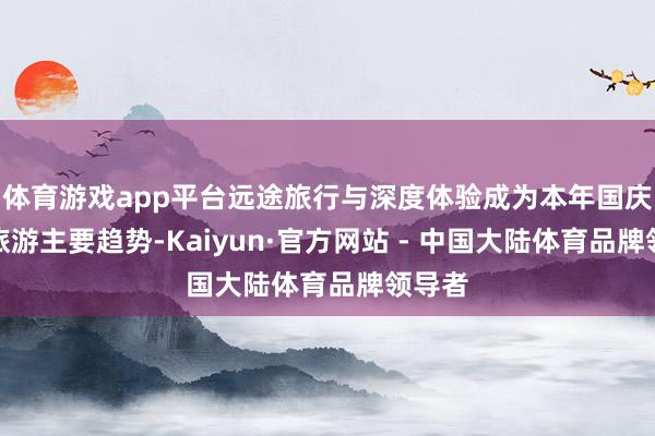 体育游戏app平台远途旅行与深度体验成为本年国庆中秋旅游主要趋势-Kaiyun·官方网站 - 中国大陆体育品牌领导者