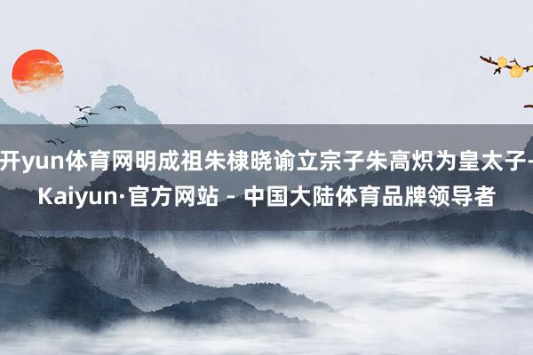 开yun体育网明成祖朱棣晓谕立宗子朱高炽为皇太子-Kaiyun·官方网站 - 中国大陆体育品牌领导者