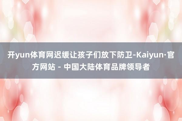 开yun体育网迟缓让孩子们放下防卫-Kaiyun·官方网站 - 中国大陆体育品牌领导者