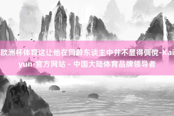 欧洲杯体育这让他在同龄东谈主中并不显得倜傥-Kaiyun·官方网站 - 中国大陆体育品牌领导者