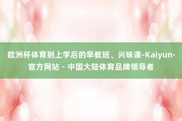 欧洲杯体育到上学后的早教班、兴味课-Kaiyun·官方网站 - 中国大陆体育品牌领导者