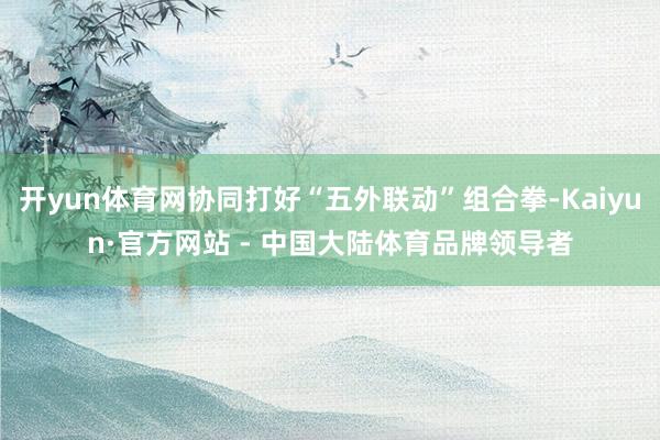 开yun体育网协同打好“五外联动”组合拳-Kaiyun·官方网站 - 中国大陆体育品牌领导者