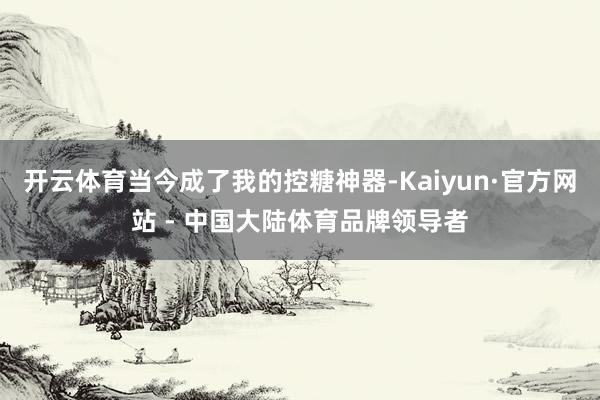 开云体育当今成了我的控糖神器-Kaiyun·官方网站 - 中国大陆体育品牌领导者