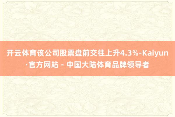 开云体育该公司股票盘前交往上升4.3%-Kaiyun·官方网站 - 中国大陆体育品牌领导者